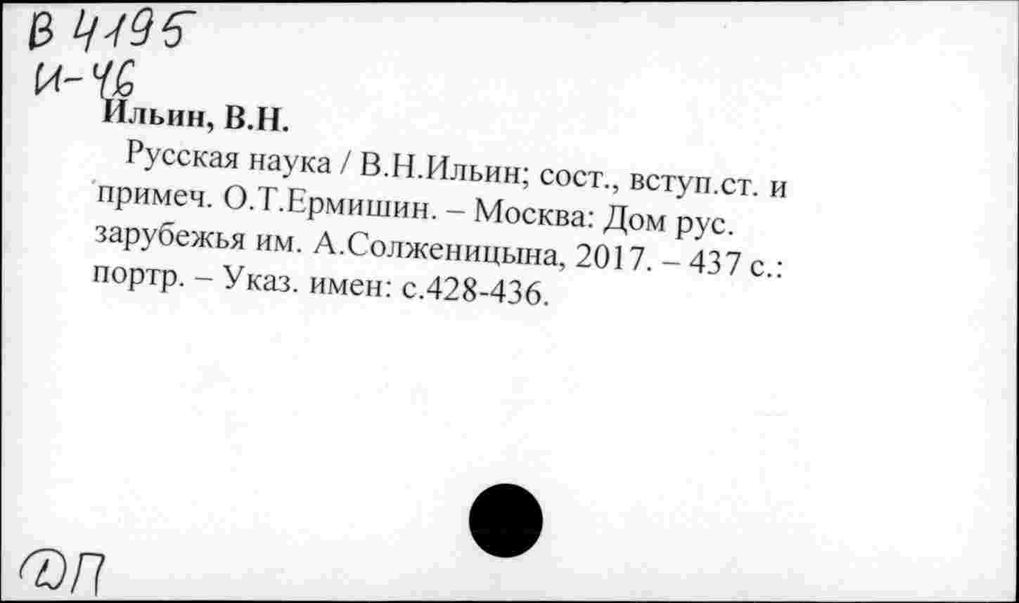 ﻿Ильин, В.Н.
Русская наука / В.Н.Ильии; сост вступст и приме,. О.Т.Ермишнн. - Москва: Дом рус зарубежья им. А.Солже„ИЦЫНа, 2017 -437с • портр. - Указ, имен: с.428-436.